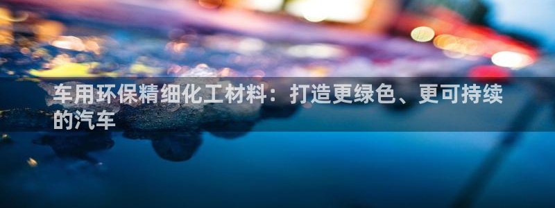 亿万先生游戏：车用环保精细化工材料：打造更绿色、更可持续
的汽车